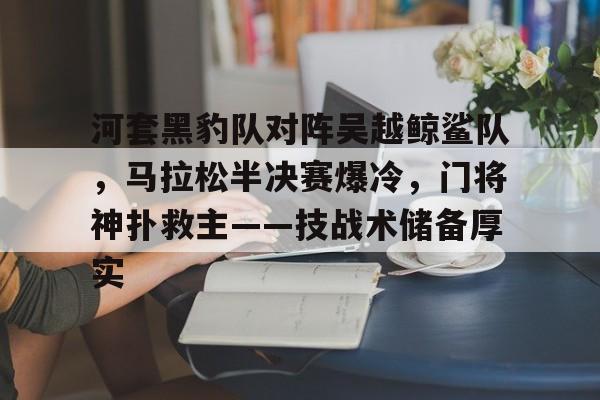 爱游戏-河套黑豹队对阵吴越鲸鲨队，马拉松半决赛爆冷，门将神扑救主——技战术储备厚实的简单介绍