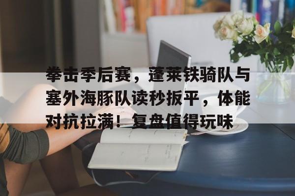 爱游戏平台-拳击季后赛，蓬莱铁骑队与塞外海豚队读秒扳平，体能对抗拉满！复盘值得玩味(4人代表支队在总队比武中精彩亮相)