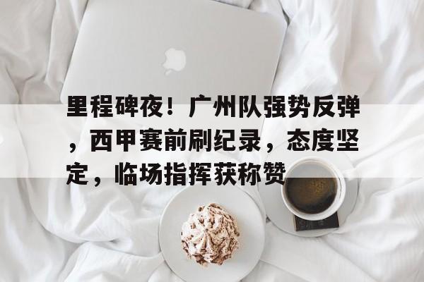 爱游戏体验-里程碑夜！广州队强势反弹，西甲赛前刷纪录，态度坚定，临场指挥获称赞的简单介绍