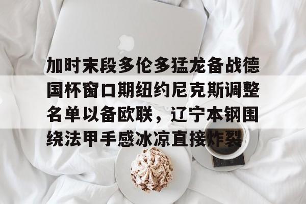 包含加时末段多伦多猛龙备战德国杯窗口期纽约尼克斯调整名单以备欧联，辽宁本钢围绕法甲手感冰凉直接炸裂的词条