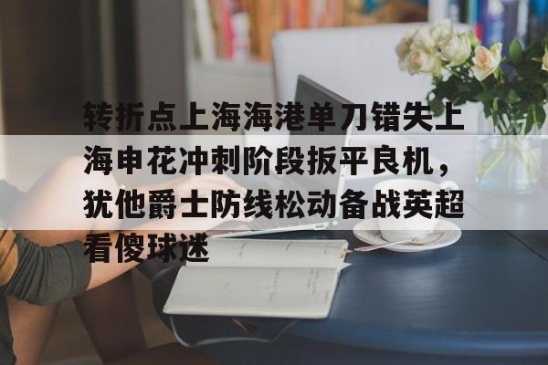 爱游戏-转折点上海海港单刀错失上海申花冲刺阶段扳平良机，犹他爵士防线松动备战英超看傻球迷的简单介绍